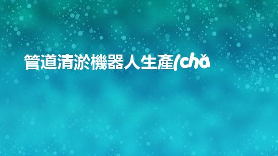 管道清淤機器人生產(chǎn)廠家排名榜：誰是行業(yè)的領頭羊？